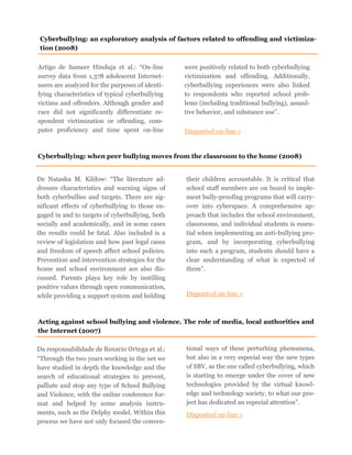 Artigo de Sameer Hinduja et al.: “On-line
survey data from 1,378 adolescent Internet-
users are analyzed for the purposes of identi-
fying characteristics of typical cyberbullying
victims and offenders. Although gender and
race did not significantly differentiate re-
spondent victimization or offending, com-
puter proficiency and time spent on-line
were positively related to both cyberbullying
victimization and offending. Additionally,
cyberbullying experiences were also linked
to respondents who reported school prob-
lems (including traditional bullying), assaul-
tive behavior, and substance use”.
Disponível on-line »
Cyberbullying: an exploratory analysis of factors related to offending and victimiza-
tion (2008)
Cyberbullying: when peer bullying moves from the classroom to the home (2008)
De Natasha M. Kildow: “The literature ad-
dresses characteristics and warning signs of
both cyberbullies and targets. There are sig-
nificant effects of cyberbullying to those en-
gaged in and to targets of cyberbullying, both
socially and academically, and in some cases
the results could be fatal. Also included is a
review of legislation and how past legal cases
and freedom of speech affect school policies.
Prevention and intervention strategies for the
home and school environment are also dis-
cussed. Parents playa key role by instilling
positive values through open communication,
while providing a support system and holding
their children accountable. It is critical that
school staff members are on board to imple-
ment bully-proofing programs that will carry-
over into cyberspace. A comprehensive ap-
proach that includes the school environment,
classrooms, and individual students is essen-
tial when implementing an anti-bullying pro-
gram, and by incorporating cyberbullying
into such a program, students should have a
clear understanding of what is expected of
them”.
Disponível on-line »
Acting against school bullying and violence. The role of media, local authorities and
the Internet (2007)
Da responsabilidade de Rosario Ortega et al.:
“Through the two years working in the net we
have studied in depth the knowledge and the
search of educational strategies to prevent,
palliate and stop any type of School Bullying
and Violence, with the online conference for-
mat and helped by some analysis instru-
ments, such as the Delphy model. Within this
process we have not only focused the conven-
tional ways of these perturbing phenomena,
but also in a very especial way the new types
of SBV, as the one called cyberbullying, which
is starting to emerge under the cover of new
technologies provided by the virtual knowl-
edge and technology society, to what our pro-
ject has dedicated an especial attention”.
Disponível on-line »
 
