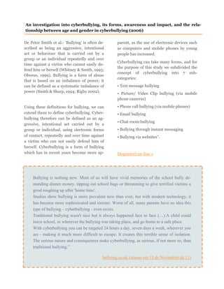 De Peter Smith et al.: ‘Bullying’ is often de-
scribed as being an aggressive, intentional
act or behaviour that is carried out by a
group or an individual repeatedly and over
time against a victim who cannot easily de-
fend him or herself (Whitney & Smith, 1993;
Olweus, 1999). Bullying is a form of abuse
that is based on an imbalance of power; it
can be defined as a systematic imbalance of
power (Smith & Sharp, 1994; Rigby 2002).
Using these definitions for bullying, we can
extend them to define cyberbullying. Cyber-
bullying therefore can be defined as an ag-
gressive, intentional act carried out by a
group or individual, using electronic forms
of contact, repeatedly and over time against
a victim who can not easily defend him of
herself. Cyberbullying is a form of bullying
which has in recent years become more ap-
parent, as the use of electronic devices such
as computers and mobile phones by young
people has increased.
Cyberbullying can take many forms, and for
the purpose of this study we subdivided the
concept of cyberbullying into 7 sub-
categories:
• Text message bullying
• Picture/ Video Clip bullying (via mobile
phone cameras)
• Phone call bullying (via mobile phones)
• Email bullying
• Chat-room bullying
• Bullying through instant messaging
• Bullying via websites”.
Disponível on-line »
An investigation into cyberbullying, its forms, awareness and impact, and the rela-
tionship between age and gender in cyberbullying (2006)
Bullying is nothing new. Most of us will have vivid memories of the school bully de-
manding dinner money, tipping out school bags or threatening to give terrified victims a
good roughing up after 'home time'.
Studies show bullying is more prevalent now than ever, but with modern technology, it
has become more sophisticated and sinister. Worst of all, many parents have no idea this
type of bullying – cyberbullying - even exists.
Traditional bullying wasn't nice but it always happened face to face (…).A child could
leave school, or wherever the bullying was taking place, and go home to a safe place.
With cyberbullying you can be targeted 24 hours a day, seven days a week, wherever you
are - making it much more difficult to escape. It creates this terrible sense of isolation.
The serious nature and consequences make cyberbullying, as serious, if not more so, than
traditional bullying.”
bullying.co.uk (acesso em 15 de Novembro de 11)
 