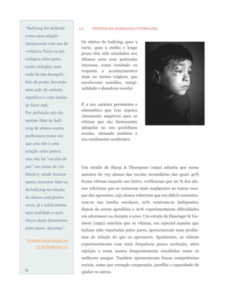 “Bullying foi definido
como uma relação
interpessoal com uso de
violência física ou psi-
cológica entre pares
(entre colegas), mas
onde há um desequilí-
brio de poder, havendo
uma ação de carácter
repetitivo e com intuito
de fazer mal.
Por definição não faz
sentido falar de bull-
ying de alunos contra
professores (uma vez
que esta não é uma
relação entre pares),
mas não há “escolas de
paz” em zonas de vio-
lência e, sendo tecnica-
mente incorreto falar-se
de bullying na relação
de alunos com profes-
sores, já é infelizmente
uma realidade a ocor-
rência deste fenómenos
entre pares/ docentes”.
Aventura Social (acesso em
13 de Outubro de 11)
1.1 EFEITOS DA AGRESSÃO/VITIMAÇÃO
Um estudo de Sharp & Thompson (1992) adianta que numa
amostra de 723 alunos das escolas secundárias das quais 40%
foram vítimas naquele ano letivo, verificaram que 20 % dos alu-
nos referiram que se tornavam mais negligentes ao tentar esca-
par das agressões; 295 alunos referiram que era difícil concentra-
rem-se nas tarefas escolares, 22% sentiram-se indispostos,
depois de serem agredidos e 20% experimentaram dificuldades
em adormecer ou durante o sono. Um estudo de Haselager & Lie-
shout (1992) concluiu que as vítimas, em especial aquelas que
tinham sido reportadas pelos pares, apresentavam mais proble-
mas de relação do que os agressores. Igualmente, as vítimas
experimentavam com mais frequência pouca aceitação, ativa
rejeição e eram menos frequentemente escolhidas como os
melhores amigos. Também apresentavam fracas competências
sociais, como por exemplo cooperação, partilha e capacidade de
ajudar os outros.
Os efeitos do bullying, quer a
curto, quer a médio e longo
prazo têm sido estudados nos
últimos anos com particular
interesse, como resultado ou
resposta a acontecimentos
mais ou menos trágicos, que
envolveram suicídios, margi-
nalidade e abandono escolar.
É o seu carácter persistente e
sistemático que tem aspetos
claramente negativos para as
vítimas que são diretamente
atingidas no seu quotidiano
escolar, afetando também o
seu rendimento académico.
8
 