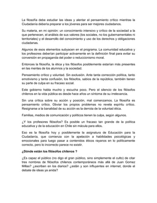 La filosofía debe estudiar las ideas y alentar el pensamiento crítico mientras la
Ciudadanía debería preparar a los jóvenes para ser mejores ciudadanos.

Su materia, en mi opinión: un conocimiento intensivo y crítico de la sociedad a la
que pertenecen, el análisis de sus valores (los sociales, no los gubernamentales ni
territoriales) y el desarrollo del conocimiento y uso de los derechos y obligaciones
ciudadanas.

Algunos de esos elementos subyacen en el programa. La comunidad educativa y
los profesores deberían participar activamente en la definición final para evitar su
conversión en propaganda del poder o reduccionismo moral.

Entonces la filosofía, la ética y los filósofos posiblemente estarían más presentes
en las mentes de los alumnos y la sociedad.

Pensamiento crítico y voluntad. Sin exclusión. Ante tanta corrección política, tanto
emotivismo y tanta confusión, los filósofos, sabios de la república, también tienen
su parte de culpa en su fracaso social.

Este gobierno habla mucho y escucha poco. Pero el silencio de los filósofos
chilenos en la vida pública es desde hace años un síntoma de su irrelevancia.

Sin una crítica sobre su acción y posición, mal comenzamos. La filosofía es
pensamiento crítico. Obviar los propios problemas no revela espíritu crítico.
Resignarse a la banalidad de su acción es la derrota de la voluntad ética.

Familias, medios de comunicación y políticos tienen la culpa, según algunos.

¿Y los profesores filósofos? Es posible un fracaso tan grande de la política
educativa y de la educación en Chile sin mácula para ellos.

Eso es la filosofía hoy y posiblemente la asignatura de Educación para la
Ciudadanía, que comienza con la apelación a habilidades psicológicas y
emocionales para luego pasar a contenidos éticos rayanos en lo políticamente
correcto, pero lo incorrecto parece no existir.

¿Dónde están los filósofos chilenos ?

¿Es capaz el público (no digo el gran público, sino simplemente el culto) de citar
tres nombres de filósofos chilenos contemporáneos más allá de Juan Gomez
Millas? ¿escriben en los diarios? ¿están y son influyentes en internet, donde el
debate de ideas ya anida?
 