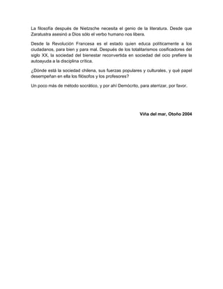 La filosofía después de Nietzsche necesita el genio de la literatura. Desde que
Zaratustra asesinó a Dios sólo el verbo humano nos libera.

Desde la Revolución Francesa es el estado quien educa políticamente a los
ciudadanos, para bien y para mal. Después de los totalitarismos cosificadores del
siglo XX, la sociedad del bienestar reconvertida en sociedad del ocio prefiere la
autoayuda a la disciplina crítica.

¿Dónde está la sociedad chilena, sus fuerzas populares y culturales, y qué papel
desempeñan en ella los filósofos y los profesores?

Un poco más de método socrático, y por ahí Demócrito, para aterrizar, por favor.




                                                       Viña del mar, Otoño 2004
 