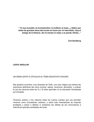 “ Yo soy el pueblo, la muchedumbre, la multitud, la masa...¿ Saben que
      todas las grandes obras del mundo se hacen por mi intermedio...Soy el
          testigo de la Historia...De mí extraen lo mejor y se pierde. Olvido...”



                                                                 Carl Sandburg




LENTE ANGULAR




UN GRAN LENTE O CATALEJO AL TEMA EDUCATIVO CHILENO



Nos gustaría encontrar a los docentes de Chile, una vara mágica que abriera las
soluciones definitivas del como conocer, aplicar, reconocer, demostrar, y evaluar
lo que los alumnos entre los 6 y 18 años aprenden en la educación formalizada
por el Estado



Tenemos sueños y nos creemos todos los nuevos cuentos que nos permitan
mirarnos como innovadores, exitosos, y sobre todo merecedores de mayores
privilegios y pesos o dólares si revisamos las ofertas de por comunicarse a
Internet por grandes cantidades de horas.
 