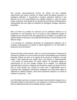 Han ocurrido aproximadamente durante los últimos 36 años múltiples
experimentos que buscan encontrar en alguna arista del poliedro educativo su
paradigma explicativo. Y escuchando a nuestros profesores chilenos lo que
aparece hoy en sus racionalidades son múltiples poliedros y cada día menos
aristas. Al parecer, la búsqueda de una filosofía de la educación contemporánea o
representativa del nuevo siglo es la obsesión de sociólogos, sicólogos, ingenieros,
periodistas.



Pero, de forma muy extraña los discursos de los profesores chilenos no se
transforman en esa búsqueda que le es propia a todo profesional...jugarse la
inteligencia por encontrar el hilo mas aglutinador de la realidad. Los primeros han
logrado caotizar la educación y los profesores defenderse en las barricadas de sus
salas de clases.

Y sé enconden en verdaderas barricadas de anteprejuicios palpando que la
sociedad contemporánea ha perdido el papel hegemónico en la transmisión y
distribución de la información.



Gimeno Sacristán y Pérez Gómez, 1994, en su obra Comprender y Transformar la
enseñanza, explicitan uno de los temas de mayor transversalidad que la Reforma
Educativa Chilena aun tiene en la agenda de los puntos sin reflexión o de bajo
interés, o bien esperando que vengan otros y las pongan en experimentación:
“...los medios de comunicación de masas ofrecen un abundante bagaje de
informaciones en los mas variados ámbitos de la realidad. Los fragmentos
aparentemente inconexos y asépticos de información variada que recibe el niño o
niña en edad escolar...van creando de modo sutil e imperceptible para él,
incipientes pero arraigadas concepciones ideológicas que utiliza para explicar e
interpretar la realidad cotidiana y para tomar decisiones respecto a su modo de
intervenir y reaccionar...”” (31).



Los niños llegan por tanto a la escuela municipal, subvencionada o pagada con un
abundante capital de informaciones y con poderosas y acríticas preconcepciones
sobre los diferentes ámbitos de la realidad cotidiana y global.
 
