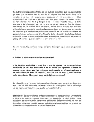 He subrayado las palabras finales de los autores españoles que aunque muchos
ya dicen que fracasaron con su reforma en su país, me han llevado hace unos
minutos a revisar mis experiencias escolares de mi generación, y tales
preconcepciones políticas y sociales eran una gran marca. De todas formas,
siempre el niño o niña ha llegado igual a las escuelas de nuestro país, pero darle
apertura a la diversidad hoy por lo menos es un discurso. Por lo mismo,
convertirse en un filosofo de la educación, por lo menos debiera ser cátedras
universitarias no solo de la historia del pensamiento de los demás sino un espacio
de reflexión que provoque la publicación colectiva de un esbozo de modos de
pensar distintos y divergentes. Una Filosofía de la educación desde las prácticas
cotidianas reales, y no las interpretaciones alambicadas que formulan estadísticos
y los profesionales que son periféricos en y a la educación.



Por ello no resulta pérdida de tiempo por parte de ningún sujeto social preguntarse
hoy:



¿ Cuál es la ideología de la reforma educativa?



¿ Se buscan resultados y llenar los primeros lugares de las estadísticas
mundiales de los mas educados o de los niños que aprenden a crear un
mundo mejor que al que vive mientras se desarrolla la reforma curricular o
de los contenidos más pertinentes y básicos que un niño o joven chileno
debe aprender en 12 años de estar sentado tras una mesa?



La educación es un tema de todos, pero la pedagogía es un tema de los docentes.
Así, como las tesis acerca de cepas de cerveza son los lugares propios de trabajo
de los ingenieros bioquímicos, y quizás químicos también.



El fenómeno de la polivalencia profesional como de la transversalidad universitaria
solamente ha justificado que profesionales que son apoyo del mejoramiento de la
educación se hayan querido transformar en filósofos de la educación a los ojos de
los países del primer mundo, quienes invierten en el mejoramiento de la mano de
obra barata o servil al modelo económico neoliberal.
 