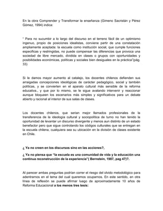 En la obra Comprender y Transformar la enseñanza (Gimeno Sacristán y Pérez
Gómez, 1994) indica:



“ Para no sucumbir a lo largo del discurso en el terreno fácil de un optimismo
ingenuo, propio de posiciones idealistas, conviene partir de una constatación
ampliamente aceptada: la escuela como institución social, que cumple funciones
especificas y restringidas, no puede compensar las diferencias que provoca una
sociedad de libre mercado, dividida en clases o grupos con oportunidades y
posibilidades económicas, políticas y sociales bien desiguales en la práctica”(pág.
33)



Si le damos mayor aumento al catalejo, los docentes chilenos defienden sus
arraigadas concepciones ideológicas de carácter pedagógico, social y también
políticas, y se convierten en el aparato cultural más sensible de la reforma
educativa., y que por lo mismo, se le sigue avalando intervenir y reaccionar
aunque bloqueen los escenarios más simples y significativos para un debate
abierto y racional al interior de sus salas de clases.



Los docentes chilenos, que serian mejor llamados profesionales de la
transferencia de la ideología cultural y sociopolítica de turno no han tenido la
oportunidad de levantar un discurso divergente y menos aun distinto de un estado
benefactor pero que sigue controlando los códigos culturales que se entregan en
la escuela chilena, cualquiera sea su ubicación en la división de clases existente
en Chile.



¿ Ya no creen en los discursos sino en las acciones?,

¿ Ya no piensa que “la escuela es una comunidad de vida y la educación una
continua reconstrucción de la experiencia”( Bernstein, 1987, pag 47)?.



Al parecer ambas preguntas podrían correr el riesgo del olvido metodológico para
adentrarnos en el tema del cual queremos ocuparnos. En este sentido, en otra
línea de reflexión se puede afirmar luego de aproximadamente 10 años de
Reforma Educacional a los menos tres tesis:
 