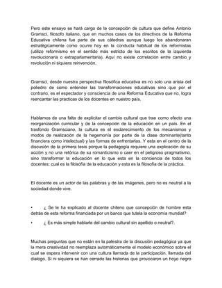 Pero este ensayo se hará cargo de la concepción de cultura que define Antonio
Gramsci, filosofo italiano, que en muchos casos de los directivos de la Reforma
Educativa chilena fue parte de sus cátedras aunque luego los abandonaran
estratégicamente como ocurre hoy en la conducta habitual de los reformistas
(utilizo reformismo en el sentido más estricto de los escritos de la izquierda
revolucionaria o extraparlamentaria). Aquí no existe correlación entre cambio y
revolución ni siquiera reinvención.



Gramsci, desde nuestra perspectiva filosófica educativa es no solo una arista del
poliedro de como entender las transformaciones educativas sino que por el
contrario, es el espectador y consciencia de una Reforma Educativa que no, logra
reencantar las practicas de los docentes en nuestro país.



Hablamos de una falta de explicitar el cambio cultural que trae como efecto una
reorganización curricular y de la concepción de la educación en un país. En el
trasfondo Gramsciano, la cultura es el esclarecimiento de los mecanismos y
modos de realización de la hegemonía por parte de la clase dominante(tanto
financiera como intelectual) y las formas de enfrentarlas. Y esta en el centro de la
discusión de la primera tesis porque la pedagogía requiere una explicación de su
acción y no una retórica de su romanticismo o caer en el peligroso pragmatismo,
sino transformar la educación en lo que esta en la conciencia de todos los
docentes: cual es la filosofía de la educación y esta es la filosofía de la práctica.



El docente es un actor de las palabras y de las imágenes, pero no es neutral a la
sociedad donde vive.



•      ¿ Se le ha explicado al docente chileno que concepción de hombre esta
detrás de esta reforma financiada por un banco que tutela la economía mundial?

•     ¿ Es más simple hablarle del cambio cultural sin apellido o neutral?.



Muchas preguntas que no están en la palestra de la discusión pedagógica ya que
la mera creatividad no reemplaza automáticamente el modelo económico sobre el
cual se espera intervenir con una cultura llamada de la participación, llamada del
dialogo. Si ni siquiera se han cerrado las historias que provocaron un hoyo negro
 
