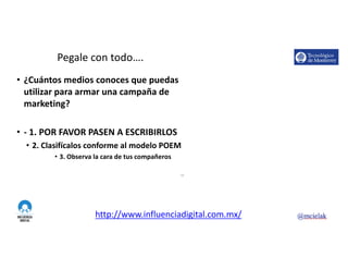 http://www.influenciadigital.com.mx/
Pegale	con	todo….
• ¿Cuántos	medios	conoces	que	puedas	
utilizar	para	armar	una	campaña	de	
marketing?
• - 1.	POR	FAVOR	PASEN	A	ESCRIBIRLOS
• 2.	Clasifícalos	conforme	al	modelo	POEM
• 3.	Observa	la	cara	de	tus	compañeros
10
 