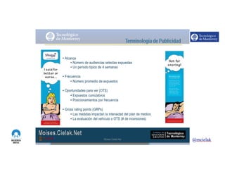 http://www.influenciadigital.com.mx/
• Alcance
• Número de audiencias selectas expuestas
• Un período típico de 4 semanas
• Frecuencia
• Número promedio de expuestos
• Oportunidades para ver (OTS)
• Expuestos cumulativos
• Posicionamientos por frecuencia
• Gross rating points (GRPs)
• Las medidas impactan la intensidad del plan de medios
• La evaluación del vehículo x OTS (# de incersiones)
Moises.Cielak.Net
 