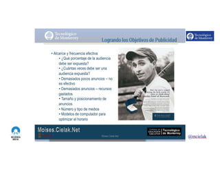 http://www.influenciadigital.com.mx/
• Alcance y frecuencia efectiva
• ¿Qué porcentaje de la audiencia
debe ser expuesta?
• ¿Cuántas veces debe ser una
audiencia expuesta?
• Demasiados pocos anuncios – no
es efectivo
• Demasiados anuncios – recursos
gastados
• Tamaño y posicionamiento de
anuncios
• Número y tipo de medios
• Modelos de computador para
optimizar el horario
Moises.Cielak.Net
 