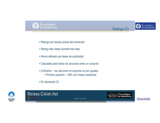 http://www.influenciadigital.com.mx/
• Ratings por tiempo actual del comercial
• Rating más vistas durante tres días
• Ahora utilizado por tasas de publicidad
• Calculado para todos los anuncios entre un conjunto
• Criticismo – los ads entre el conjunto no son iguales
• Primera posición – 28% con mayor presencia
• En demanda C3
Moises.Cielak.Net
 