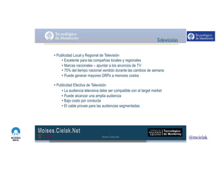 http://www.influenciadigital.com.mx/
• Publicidad Local y Regional de Televisión
• Excelente para las compañías locales y regionales
• Marcas nacionales – apuntar a los anuncios de TV
• 75% del tiempo nacional vendido durante las cambios de semana
• Puede generar mayores GRPs a menores costos
• Publicidad Efectiva de Televisión
• La audiencia televisiva debe ser compatible con el target market
• Puede alcanzar una amplia audiencia
• Bajo costo por conducta
• El cable provee para las audiencias segmentadas
Moises.Cielak.Net
 
