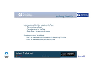 http://www.influenciadigital.com.mx/
• Los anuncios de televisión puestos en YouTube
• Estiramiento simultáneo
• Pre-estiramiento en YouTube
• Super Bowl – los anuncios de prueba
• Resultado en mayor recordatorio
• 200% en mayor recordatorio para ambos televisión y YouTube
• 150% en mayor recordario, solo en YouTube
Moises.Cielak.Net
 