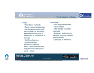 http://www.influenciadigital.com.mx/
• Ventajas
• Recordatorio promovido
• Target markets más pequeñas
• La música de anuncios puede
ser compatible con la audiencia
• Alta segmentación potencial
• Flexibilidad en la realización de
anuncios
• Modificar el anuncio a
condiciones locales
• Intimidad con los DJs
• Móvil – escucha donde estés
• Oportunidades creativas con
sonido y música
• Desventajas
• Poco tiempo de exposición
• Menor atención
• Difícil alcanzar audiencias
nacionales
• Apuntarle a duplicación con
diferentes estaciones utilizando
el mismo formato
• Sobrecarga de información
Moises.Cielak.Net
 