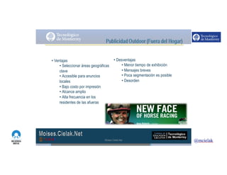 http://www.influenciadigital.com.mx/
• Ventajas
• Seleccionar áreas geográficas
clave
• Accesible para anuncios
locales
• Bajo costo por impresión
• Alcance amplio
• Alta frecuencia en los
residentes de las afueras
• Desventajas
• Menor tiempo de exhibición
• Mensajes breves
• Poca segmentación es posible
• Desorden
Moises.Cielak.Net
 