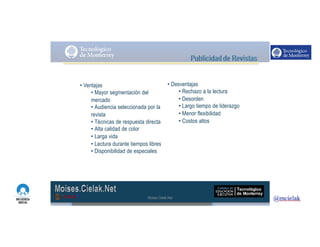 http://www.influenciadigital.com.mx/
• Ventajas
• Mayor segmentación del
mercado
• Audiencia seleccionada por la
revista
• Técnicas de respuesta directa
• Alta calidad de color
• Larga vida
• Lectura durante tiempos libres
• Disponibilidad de especiales
• Desventajas
• Rechazo a la lectura
• Desorden
• Largo tiempo de liderazgo
• Menor flexibilidad
• Costos altos
Moises.Cielak.Net
 