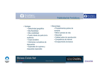 http://www.influenciadigital.com.mx/
• Ventajas
• Selectividad geográfica
• Alta flexibilidad
• Alta credibilidad
• Fuerte interés de parte de la
audiencia
• Copia duradera
• Volúmenes cumulativos de
descuentos
• Especiales de cupones y
respuestas especiales
• Desventajas
• Procedimientos pobres de
compras
• Menor periodo de vida
• Desorden
• Calidad pobre de reproducción
• Competencia de Internet
• Envejecimiento de lectura
Moises.Cielak.Net
 