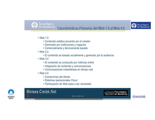 http://www.influenciadigital.com.mx/
• Web 1.0
• Contenido estático proveído por el creador
• Dominado por instituciones y negocios
• Comercialmente y técnicamente basado
• Web 2.0
• El contenido es basado socialmente y generado por la audiencia
• Web 3.0
• El contenido es conducido por métricas online
• Integración de contenido y comunicaciones
• Comunicaciones instantáneas en tiempo real
• Web 4.0
• Compromiso del cliente
• Sistemas operacionales Cloud
• Participación de Web pasa a ser necesidad
Moises.Cielak.Net
 