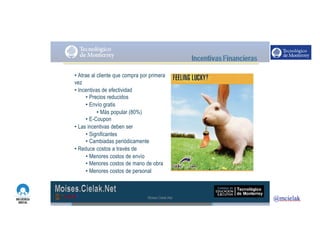 http://www.influenciadigital.com.mx/
• Atrae al cliente que compra por primera
vez
• Incentivas de efectividad
• Precios reducidos
• Envío gratis
• Más popular (80%)
• E-Coupon
• Las incentivas deben ser
• Significantes
• Cambiadas periódicamente
• Reduce costos a través de
• Menores costos de envío
• Menores costos de mano de obra
• Menores costos de personal
Moises.Cielak.Net
 