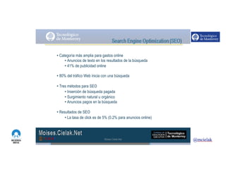 http://www.influenciadigital.com.mx/
• Categoría más amplia para gastos online
• Anuncios de texto en los resultados de la búsqueda
• 41% de publicidad online
• 80% del tráfico Web inicia con una búsqueda
• Tres métodos para SEO
• Inserción de búsqueda pagada
• Surgimiento natural u orgánico
• Anuncios pagos en la búsqueda
• Resultados de SEO
• La tasa de click es de 5% (0.2% para anuncios online)
Moises.Cielak.Net
 