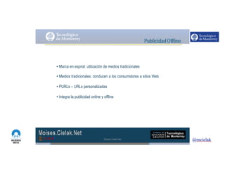http://www.influenciadigital.com.mx/
• Marca en espiral: utilización de medios tradicionales
• Medios tradicionales: conducen a los consumidores a sitios Web
• PURLs – URLs personalizadas
• Integra la publicidad online y offline
Moises.Cielak.Net
 