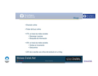 http://www.influenciadigital.com.mx/
• Diversión online
• Poder del buzz online
• 47% va hacia las redes sociales
• Descargar cupones
• Búsqueda de información
• 45% va hacia las redes sociales
• Ventas en incremento
• Descuentos
• 22% lee o escribe una crítica del producto en un blog
Moises.Cielak.Net
 