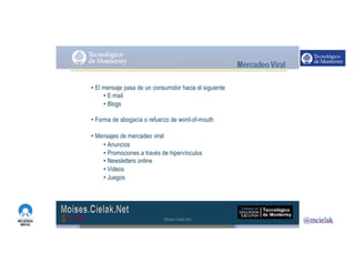 http://www.influenciadigital.com.mx/
• El mensaje pasa de un consumidor hacia el siguiente
• E-mail
• Blogs
• Forma de abogacía o refuerzo de word-of-mouth
• Mensajes de mercadeo viral
• Anuncios
• Promociones a través de hipervínculos
• Newsletters online
• Videos
• Juegos
Moises.Cielak.Net
 