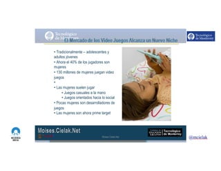 http://www.influenciadigital.com.mx/
• Tradicionalmente – adolescentes y
adultos jóvenes
• Ahora el 40% de los jugadores son
mujeres
• 130 millones de mujeres juegan video
juegos
• www.womengamers.com
• Las mujeres suelen jugar
• Juegos casuales a la mano
• Juegos orientados hacia lo social
• Pocas mujeres son desarrolladores de
juegos
• Las mujeres son ahora prime target
Moises.Cielak.Net
 