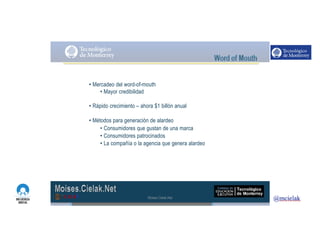 http://www.influenciadigital.com.mx/
• Mercadeo del word-of-mouth
• Mayor credibilidad
• Rápido crecimiento – ahora $1 billón anual
• Métodos para generación de alardeo
• Consumidores que gustan de una marca
• Consumidores patrocinados
• La compañía o la agencia que genera alardeo
Moises.Cielak.Net
 