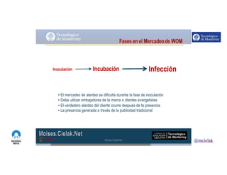 http://www.influenciadigital.com.mx/
• El mercadeo de alardeo se dificulta durante la fase de inoculación
• Debe utilizar embajadores de la marca o clientes evangelistas
• El verdadero alardeo del cliente ocurre después de la presencia
• La presencia generada a través de la publicidad tradicional
Inoculación Incubación Infección
Moises.Cielak.Net
 