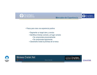 http://www.influenciadigital.com.mx/
• Pasos para crear una experiencia positiva:
• Segmentar un target claro y conciso
• Identifica el tiempo correcto y el lugar correcto
• Se compromete emocionalmente
• Se compromete lógicamente
• Claramente revela la promesa de la marca
Moises.Cielak.Net
 