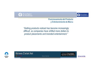 http://www.influenciadigital.com.mx/
“Getting products noticed has become increasingly
difficult, so companies have shifted more dollars to
product placements and branded entertainment.”
Moises.Cielak.Net
 