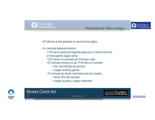 http://www.influenciadigital.com.mx/
• $7 billones al año gastados en anuncios de juegos
• Un mercado bastante atractivo
• 75% de la audiencia hogareña gasta por lo menos una hora
al mes jugando juegos online
• 27% tienen un promedio de 30 horas o más
• El mercado primario es de 17-34 años en hombres
• Han sido difíciles de alcanzar
• Juegan shooting games
• El mercado de rápido crecimiento son las mujeres
• Ahora 40% del mercado
• Juegan puzzles y juegos cerebrales
Moises.Cielak.Net
 