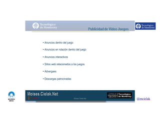 http://www.influenciadigital.com.mx/
• Anuncios dentro del juego
• Anuncios en rotación dentro del juego
• Anuncios interactivos
• Sitios web relacionados a los juegos
• Advergaes
• Descargas patrocinadas
Moises.Cielak.Net
 