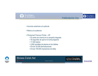 http://www.influenciadigital.com.mx/
• Anuncios anteriores a la película
• Motiva a la audiencia
• Photosmart Premium Printer – HP
• El centro de cinema en la campaña integrada
• 30 segundos de spot en el ante-programa
• 17,300 teatros
• 2,600 pantallas de plasma en los lobbies
• Envían 50,000 demostraciones
• Envían 700,000 impresiones de lobby
Moises.Cielak.Net
 
