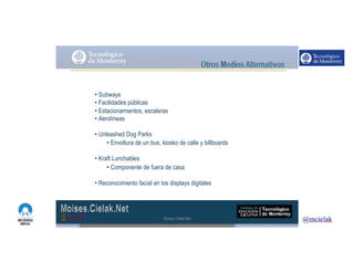 http://www.influenciadigital.com.mx/
• Subways
• Facilidades públicas
• Estacionamientos, escaleras
• Aerolíneas
• Unleashed Dog Parks
• Envoltura de un bus, kiosko de calle y billboards
• Kraft Lunchables
• Componente de fuera de casa
• Reconocimiento facial en los displays digitales
Moises.Cielak.Net
 