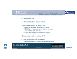 http://www.influenciadigital.com.mx/
• La localización es clave
• La última posibilidad para alcanzar al cliente
• Efectiva para incrementar las ventas porque
• 60% de las decisiones se realizan en la tienda
• 50% del dinero gastado en las mercaderes de masa y
supermercados, no es planeado
• 50% de productos Coca-Cola desde los displays
• El incremento promedio en ventas es de 9%
• La mitad de los displays POP no es efectiva
• La mitad es efectiva – 20% de incrementación en ventas
Moises.Cielak.Net
 