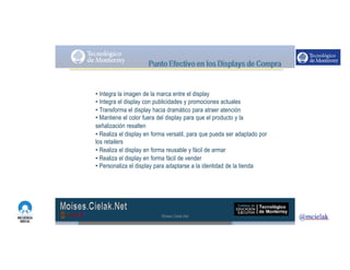 http://www.influenciadigital.com.mx/
• Integra la imagen de la marca entre el display
• Integra el display con publicidades y promociones actuales
• Transforma el display hacia dramático para atraer atención
• Mantiene el color fuera del display para que el producto y la
señalización resalten
• Realiza el display en forma versatil, para que pueda ser adaptado por
los retailers
• Realiza el display en forma reusable y fácil de armar
• Realiza el display en forma fácil de vender
• Personaliza el display para adaptarse a la identidad de la tienda
Moises.Cielak.Net
 