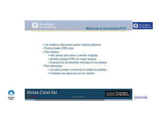 http://www.influenciadigital.com.mx/
• Los retailers y fabricantes quieren displays efectivos
• Points-of-sales (POS) data
• Para retailers
• Indic tiempo para retirar o cambiar el display
• Identifica displays POP con mayor impacto
• Evaluaciones de diferentes mercados en los displays
• Para fabricantes
• Los datos pueden incrementar la calidad de displays
• Fortalecen las relaciones con los retailers
Moises.Cielak.Net
 