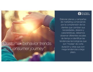 http://www.influenciadigital.com.mx/
Customer behavior trends
“consumer journey”
Elaborar planes y campañas
de marketing comenzando
por la comprensión de los
clientes que cambian sus
necesidades, deseos y
características, debemos
observar diferentes escalas
de tiempo e identificar las
tendencias tecnológicas que
son "modas" de corta
duración y otras que son
mega tendencias a largo
plazo.
 