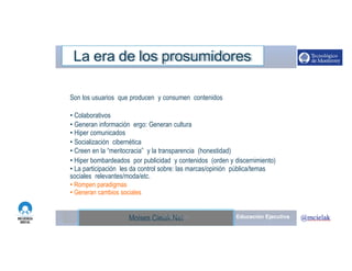 http://www.influenciadigital.com.mx/Moises.Cielak.Net
La era de los prosumidores
Son los usuarios que producen y consumen contenidos
• Colaborativos
• Generan información ergo: Generan cultura
• Hiper comunicados
• Socialización cibernética
• Creen en la “meritocracia” y la transparencia (honestidad)
• Hiper bombardeados por publicidad y contenidos (orden y discernimiento)
• La participación les da control sobre: las marcas/opinión pública/temas
sociales relevantes/moda/etc.
• Rompen paradigmas
• Generan cambios sociales
Moises.Cielak.Net
 