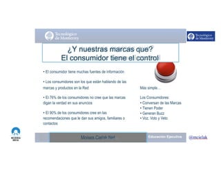 http://www.influenciadigital.com.mx/Moises.Cielak.Net
Más simple…
Los Consumidores:
• Conversan de las Marcas
• Tienen Poder
• Generan Buzz
• Voz, Voto y Veto
¿Y nuestras marcas que?
El consumidor tiene el control
• El consumidor tiene muchas fuentes de información
• Los consumidores son los que están hablando de las
marcas y productos en la Red
• El 76% de los consumidores no cree que las marcas
digan la verdad en sus anuncios
• El 90% de los consumidores cree en las
recomendaciones que le dan sus amigos, familiares o
contactos
Moises.Cielak.Net
 