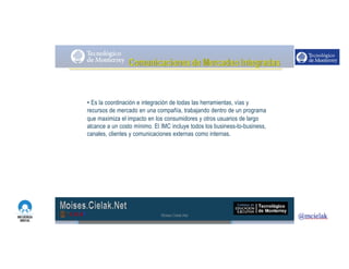 http://www.influenciadigital.com.mx/
• Es la coordinación e integración de todas las herramientas, vías y
recursos de mercado en una compañía, trabajando dentro de un programa
que maximiza el impacto en los consumidores y otros usuarios de largo
alcance a un costo mínimo. El IMC incluye todos los business-to-business,
canales, clientes y comunicaciones externas como internas.
Moises.Cielak.Net
 