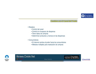 http://www.influenciadigital.com.mx/
• Retailers
• Control del canal
• Control en el espacio de despensa
• Tener datos de compras
• Determinar productos y marcas en las despensas
• Consumidores
• El Internet cambia el poder hacia los consumidores
• Métodos múltiples para realización de compras
Moises.Cielak.Net
 