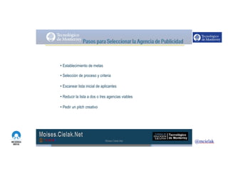 http://www.influenciadigital.com.mx/
• Establecimiento de metas
• Selección de proceso y criteria
• Escanear lista inicial de aplicantes
• Reducir la lista a dos o tres agencias viables
• Pedir un pitch creativo
Moises.Cielak.Net
 