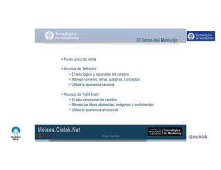 http://www.influenciadigital.com.mx/
• Punto único de venta
• Anuncio de “left brain”
• El lado lógico y razonable del cerebro
• Maneja números, letras, palabras, conceptos
• Utiliza la apariencia racional
• Anuncio de “right brain”
• El lado emocional del cerebro
• Maneja las ideas abstractas, imágenes y sentimientos
• Utiliza la apariencia emocional
Moises.Cielak.Net
 