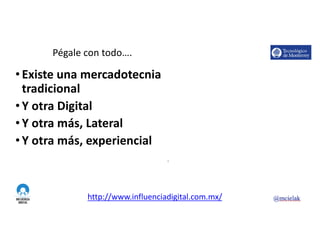 http://www.influenciadigital.com.mx/
Pégale	con	todo….
• Existe	una	mercadotecnia	
tradicional
• Y	otra	Digital
• Y	otra	más,	Lateral
• Y	otra	más,	experiencial
6
 