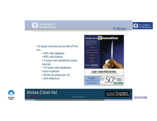 http://www.influenciadigital.com.mx/
• El apoyo anuncia que los MicroThins
son:
• 30% más delgados
• 40% más livianos
• 4 veces más resistentes contra
rayones
• 10 veces más resistentes
contra impactos
• 99.9% de protección UV
• Anti-reflectivos
Moises.Cielak.Net
 