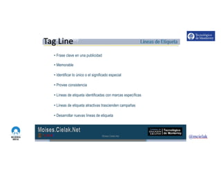 http://www.influenciadigital.com.mx/
• Frase clave en una publicidad
• Memorable
• Identificar lo único o el significado especial
• Provee consistencia
• Líneas de etiqueta identificadas con marcas específicas
• Líneas de etiqueta atractivas trascienden campañas
• Desarrollar nuevas líneas de etiqueta
Moises.Cielak.Net
Tag Line
 