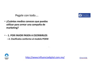 http://www.influenciadigital.com.mx/
Pegale	con	todo….
• ¿Cuántos	medios	conoces	que	puedas	
utilizar	para	armar	una	campaña	de	
marketing?
• - 1.	POR	FAVOR	PASEN	A	ESCRIBIRLOS
–2.	Clasifícalos	conforme	al	modelo	POEM
9
 