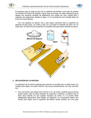 Instituto Latinoamericano de la Comunicación Educativa
Derechos Reservados ILCE 2005. Prohibida su reproducción parcial o total.
El siguiente paso es tapar el poro de la superficie del bastidor, para esto se prepara
una masilla con blanco de España y agua, para que tenga una mejor adherencia se le
agrega una pequeña cantidad de pegamento que puede ser cola, resistol 850 o
cualquier otro pegamento soluble en agua. (1) La consistencia de la masilla debe ser
la de una crema espesa.
Con una espátula se aplican una o dos capas cubriendo toda la superficie (2)
después se deja secar, se vuelve a lijar (3) y se limpia el sobrante de polvo con un
trapo seco. En esta forma la superficie ha quedado lista para poder aplicarle la pintura.
3. APLICACIÓN DE LA PINTURA.
La aplicación de la pintura especial para pizarrón es sencilla pero se debe hacer con
cuidado para lograr una capa uniforme, hay varios procedimientos, los más comunes
son:
1. Con una brocha que tenga como mínimo 5 cm. de ancho cuidando que la pintura
quede pareja, esto se logro pintando de izquierda a derecha y cuidando que el
área vaya cubierta sin que queden espacios sin pintar (1). La pintura debe
adelgazarse ligeramente para facilitar su aplicación, es conveniente aplicar dos
manos para lograr que la superficie del tablero quede cubierta con una capa
 